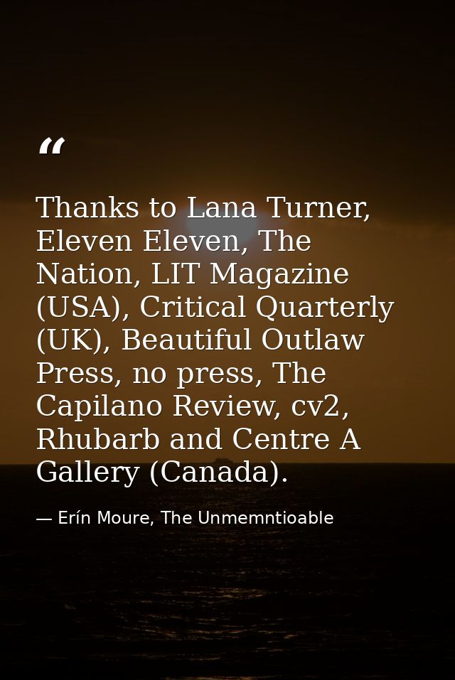 Thanks to Lana Turner, Eleven Eleven, The Nation, LIT Magazine (USA), Critical Quarterly (UK), Beautiful Outlaw Press, n — Erín Moure, The Unmemntioable