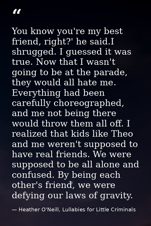 You know you're my best friend, right?' he said.I shrugged. I guessed it was true. Now that I wasn't going to be at the  — Heather O'Neill, Lullabies for Little Criminals
