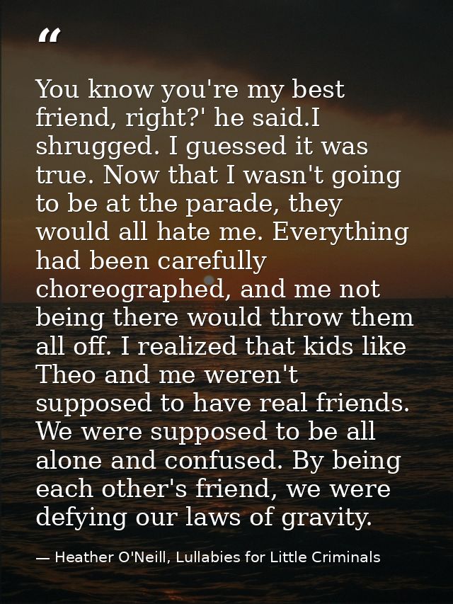 You know you're my best friend, right?' he said.I shrugged. I guessed it was true. Now that I wasn't going to be at the  — Heather O'Neill, Lullabies for Little Criminals
