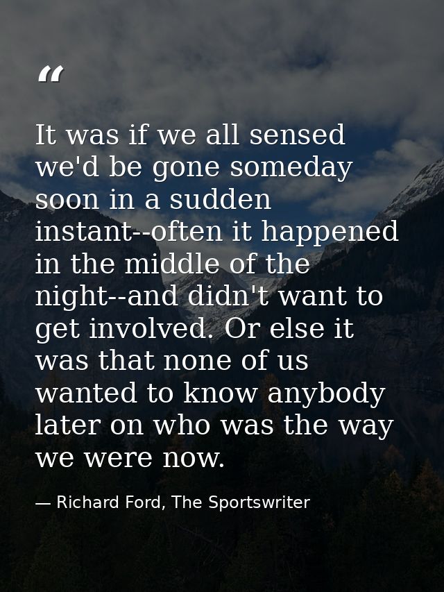 It was if we all sensed we'd be gone someday soon in a sudden instant--often it happened in the middle of the night--and — Richard Ford, The Sportswriter