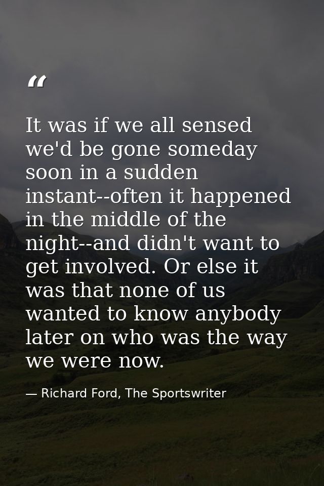It was if we all sensed we'd be gone someday soon in a sudden instant--often it happened in the middle of the night--and — Richard Ford, The Sportswriter