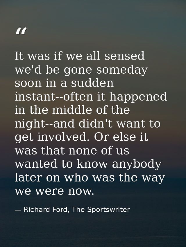It was if we all sensed we'd be gone someday soon in a sudden instant--often it happened in the middle of the night--and — Richard Ford, The Sportswriter
