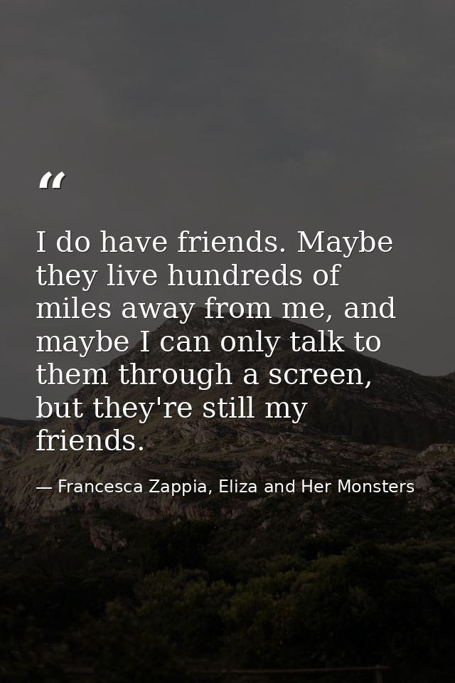 I do have friends. Maybe they live hundreds of miles away from me, and maybe I can only talk to them through a screen, b — Francesca Zappia, Eliza and Her Monsters
