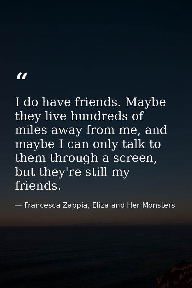 I do have friends. Maybe they live hundreds of miles away from me, and maybe I can only talk to them through a screen, b — Francesca Zappia, Eliza and Her Monsters