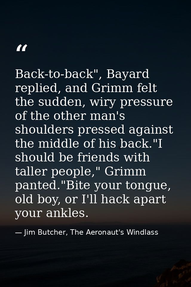 Back-to-back", Bayard replied, and Grimm felt the sudden, wiry pressure of the other man's shoulders pressed against the — Jim Butcher, The Aeronaut's Windlass