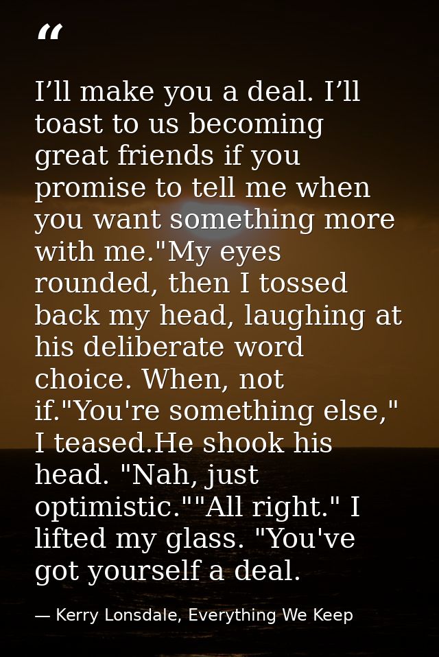 I’ll make you a deal. I’ll toast to us becoming great friends if you promise to tell me when you want something more wit — Kerry Lonsdale, Everything We Keep