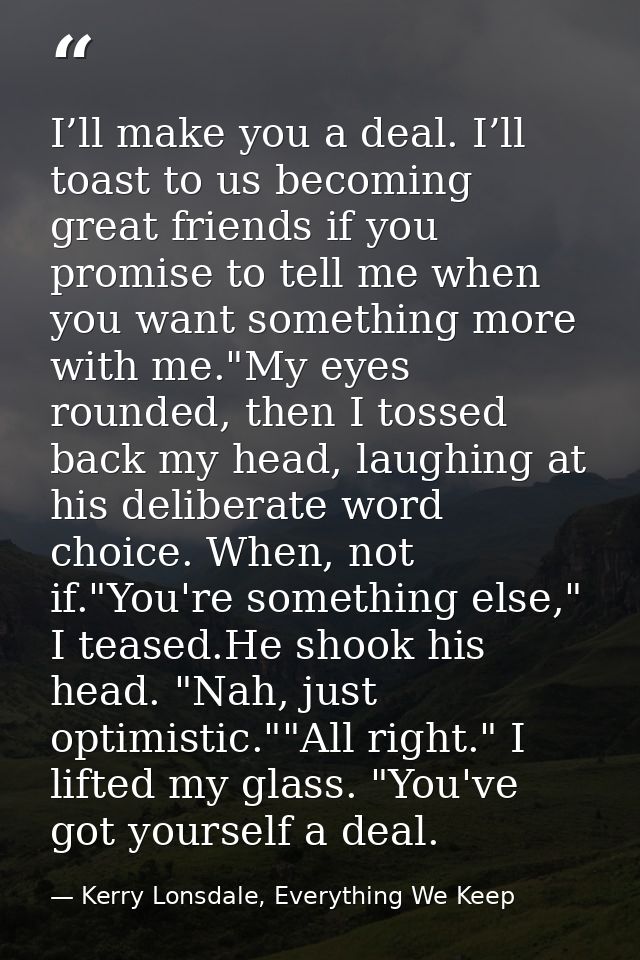 I’ll make you a deal. I’ll toast to us becoming great friends if you promise to tell me when you want something more wit — Kerry Lonsdale, Everything We Keep
