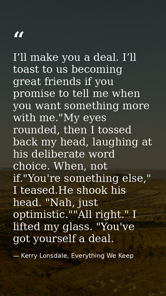 I’ll make you a deal. I’ll toast to us becoming great friends if you promise to tell me when you want something more wit — Kerry Lonsdale, Everything We Keep