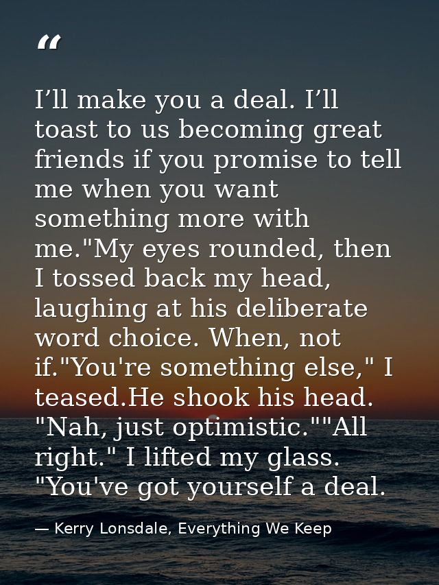 I’ll make you a deal. I’ll toast to us becoming great friends if you promise to tell me when you want something more wit — Kerry Lonsdale, Everything We Keep