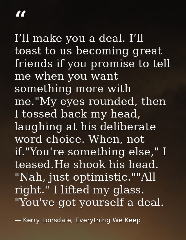 I’ll make you a deal. I’ll toast to us becoming great friends if you promise to tell me when you want something more wit — Kerry Lonsdale, Everything We Keep