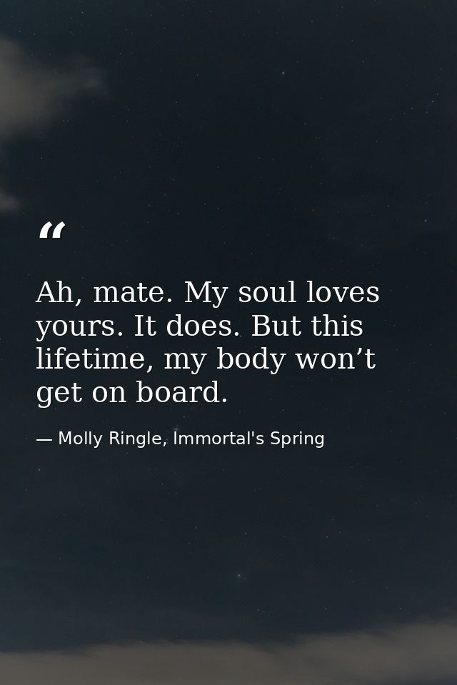 Ah, mate. My soul loves yours. It does. But this lifetime, my body won’t get on board. — Molly Ringle, Immortal's Spring