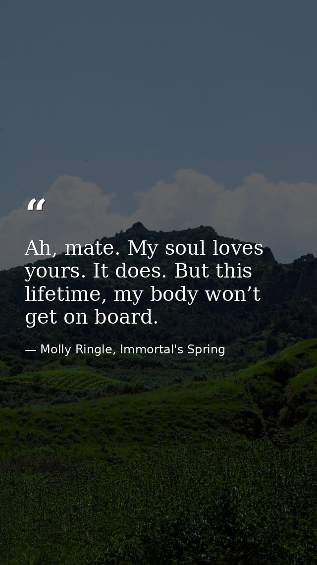 Ah, mate. My soul loves yours. It does. But this lifetime, my body won’t get on board. — Molly Ringle, Immortal's Spring