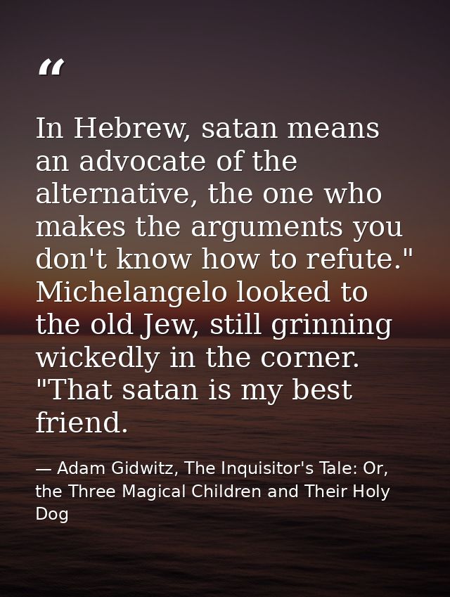 In Hebrew, satan means an advocate of the alternative, the one who makes the arguments you don't know how to refute." Mi — Adam Gidwitz, The Inquisitor's Tale: Or, the Three Magical Children and Their Holy Dog