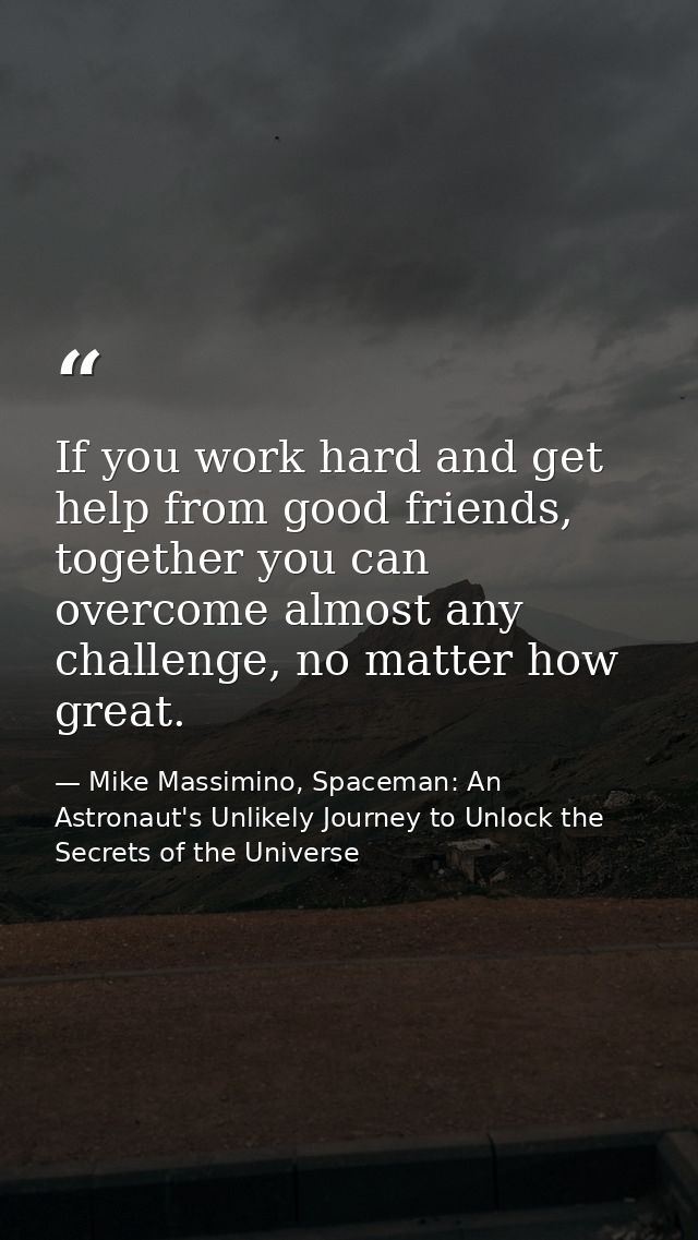 If you work hard and get help from good friends, together you can overcome almost any challenge, no matter how great. — Mike Massimino, Spaceman: An Astronaut's Unlikely Journey to Unlock the Secrets of the Universe