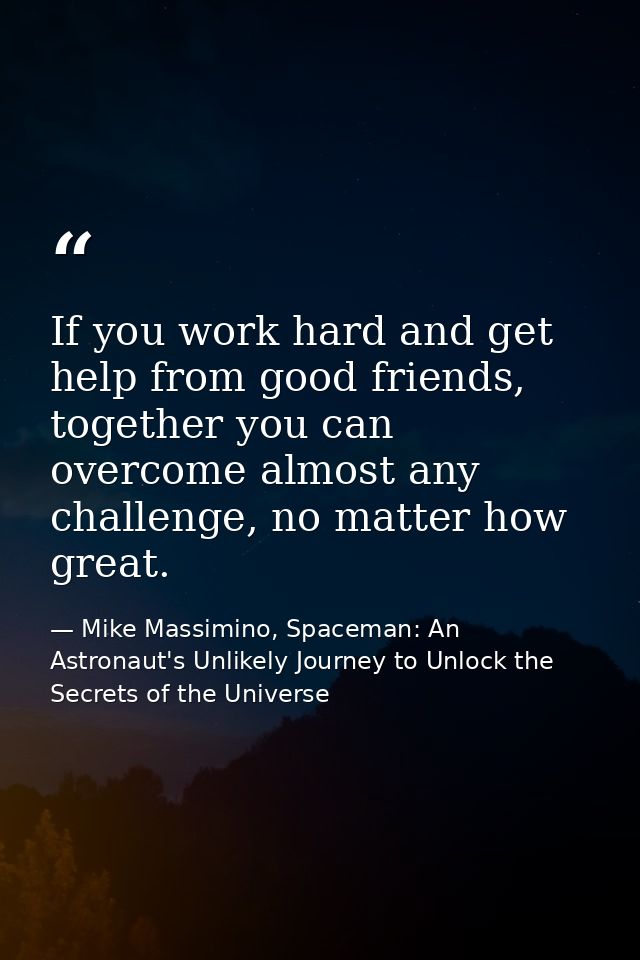 If you work hard and get help from good friends, together you can overcome almost any challenge, no matter how great. — Mike Massimino, Spaceman: An Astronaut's Unlikely Journey to Unlock the Secrets of the Universe