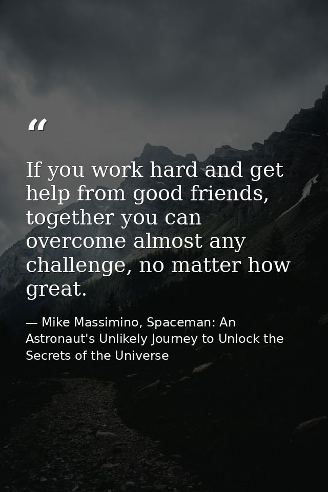 If you work hard and get help from good friends, together you can overcome almost any challenge, no matter how great. — Mike Massimino, Spaceman: An Astronaut's Unlikely Journey to Unlock the Secrets of the Universe