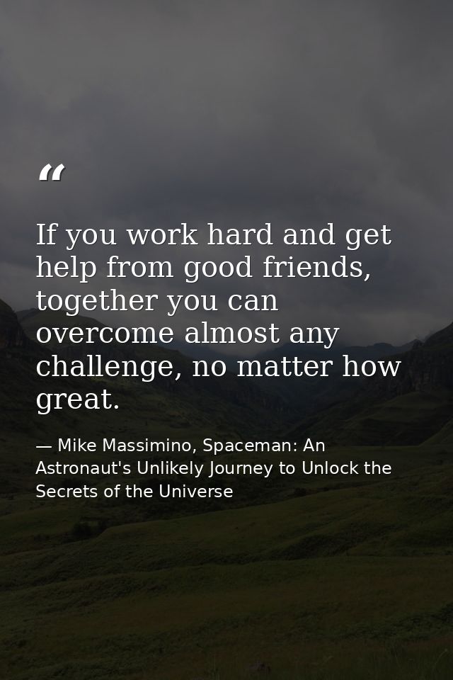 If you work hard and get help from good friends, together you can overcome almost any challenge, no matter how great. — Mike Massimino, Spaceman: An Astronaut's Unlikely Journey to Unlock the Secrets of the Universe