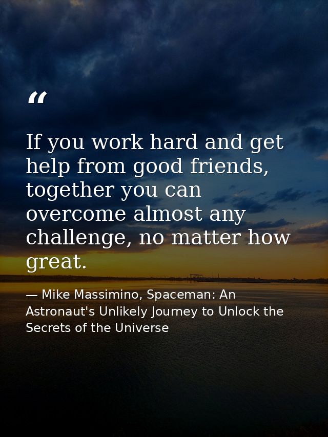 If you work hard and get help from good friends, together you can overcome almost any challenge, no matter how great. — Mike Massimino, Spaceman: An Astronaut's Unlikely Journey to Unlock the Secrets of the Universe