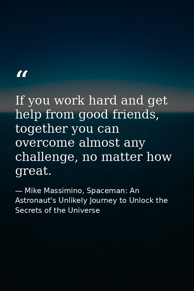 If you work hard and get help from good friends, together you can overcome almost any challenge, no matter how great. — Mike Massimino, Spaceman: An Astronaut's Unlikely Journey to Unlock the Secrets of the Universe