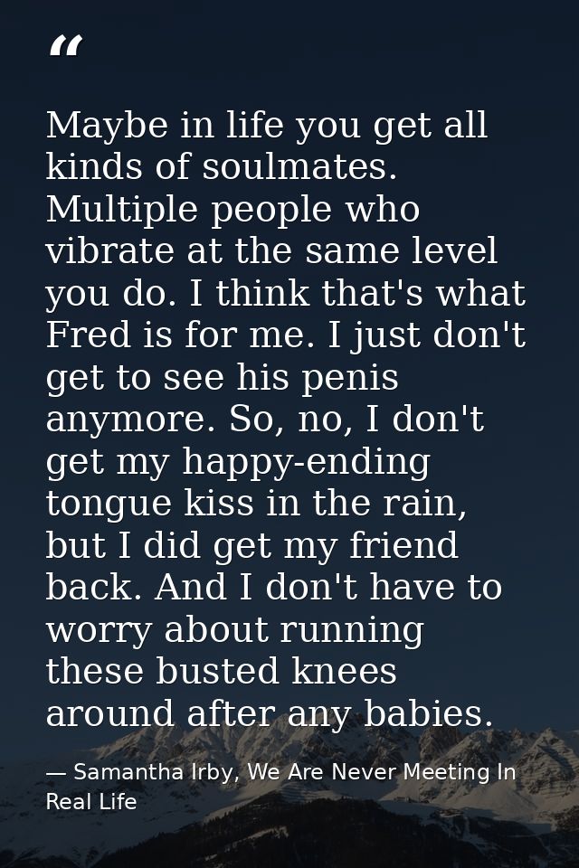 Maybe in life you get all kinds of soulmates. Multiple people who vibrate at the same level you do. I think that's what  — Samantha Irby, We Are Never Meeting In Real Life