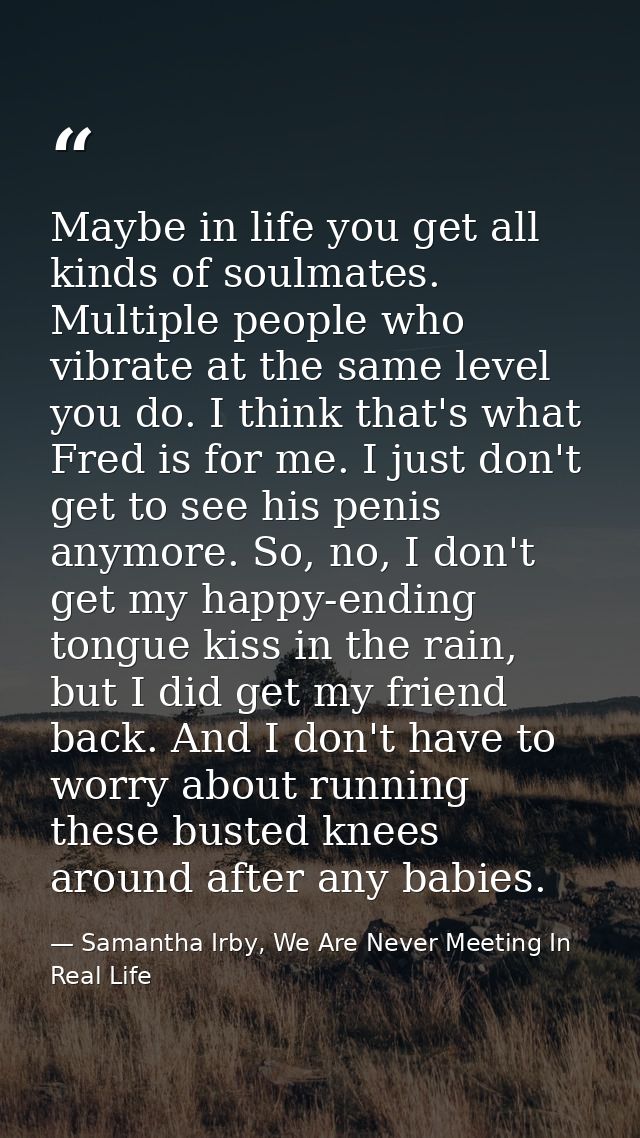 Maybe in life you get all kinds of soulmates. Multiple people who vibrate at the same level you do. I think that's what  — Samantha Irby, We Are Never Meeting In Real Life