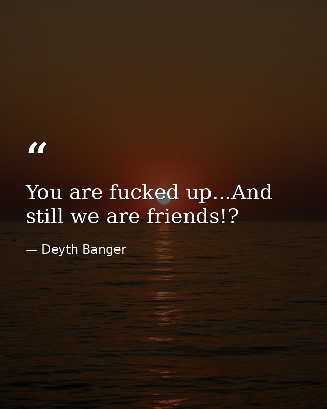 You are fucked up...And still we are friends!? — Deyth Banger