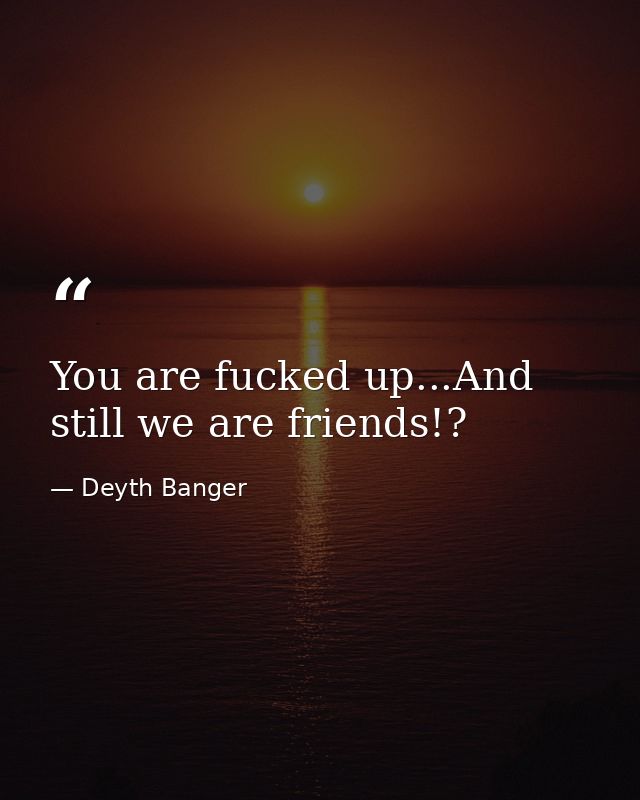You are fucked up...And still we are friends!? — Deyth Banger