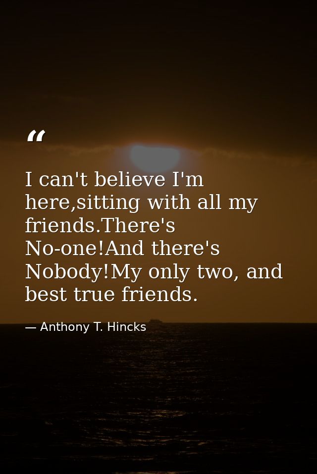 I can't believe I'm here,sitting with all my friends.There's No-one!And there's Nobody!My only two, and best true friend — Anthony T. Hincks