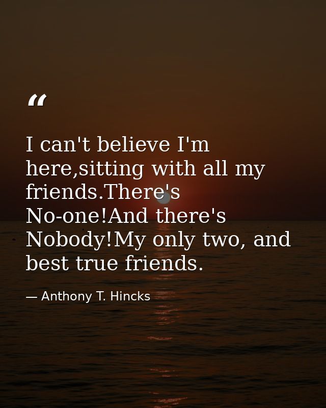 I can't believe I'm here,sitting with all my friends.There's No-one!And there's Nobody!My only two, and best true friend — Anthony T. Hincks