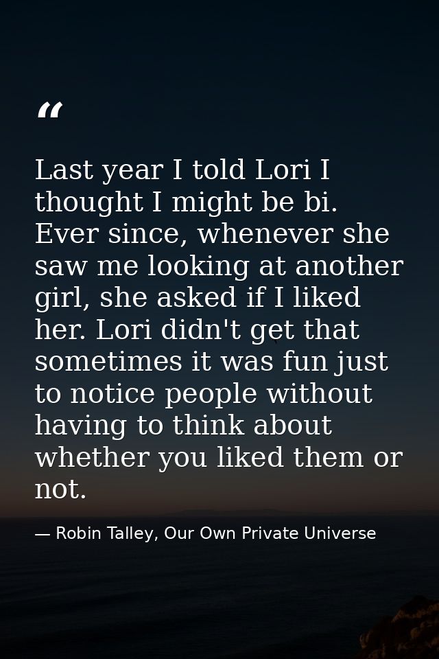 Last year I told Lori I thought I might be bi. Ever since, whenever she saw me looking at another girl, she asked if I l — Robin Talley, Our Own Private Universe