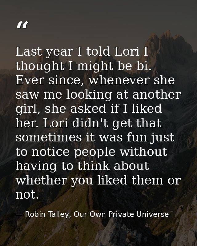 Last year I told Lori I thought I might be bi. Ever since, whenever she saw me looking at another girl, she asked if I l — Robin Talley, Our Own Private Universe