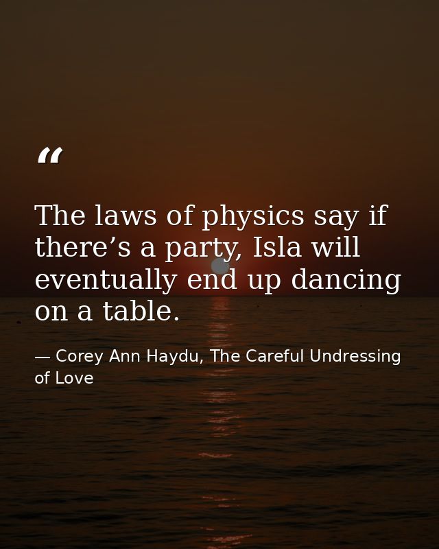 The laws of physics say if there’s a party, Isla will eventually end up dancing on a table. — Corey Ann Haydu, The Careful Undressing of Love