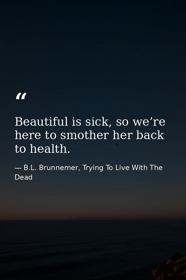 Beautiful is sick, so we’re here to smother her back to health. — B.L. Brunnemer, Trying To Live With The Dead