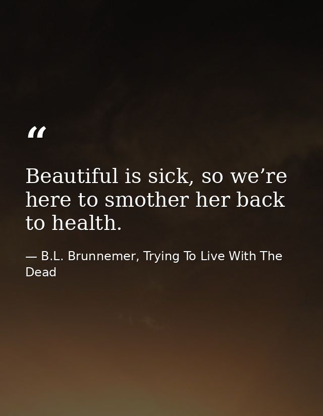 Beautiful is sick, so we’re here to smother her back to health. — B.L. Brunnemer, Trying To Live With The Dead