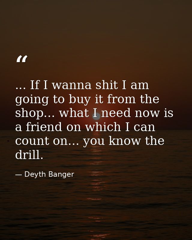 ... If I wanna shit I am going to buy it from the shop... what I need now is a friend on which I can count on... you kno — Deyth Banger