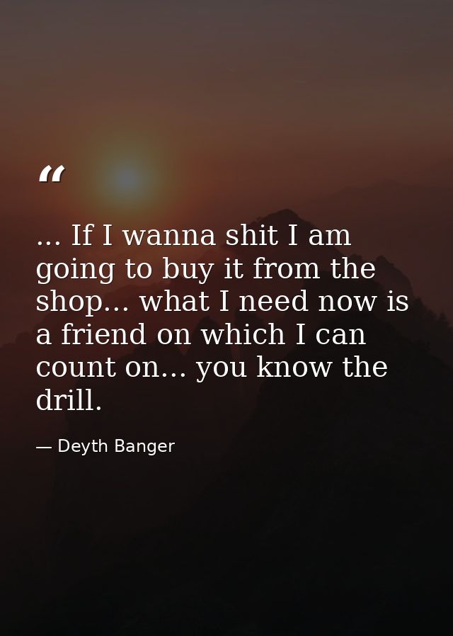 ... If I wanna shit I am going to buy it from the shop... what I need now is a friend on which I can count on... you kno — Deyth Banger