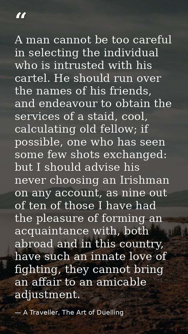 A man cannot be too careful in selecting the individual who is intrusted with his cartel. He should run over the names o — A Traveller, The Art of Duelling