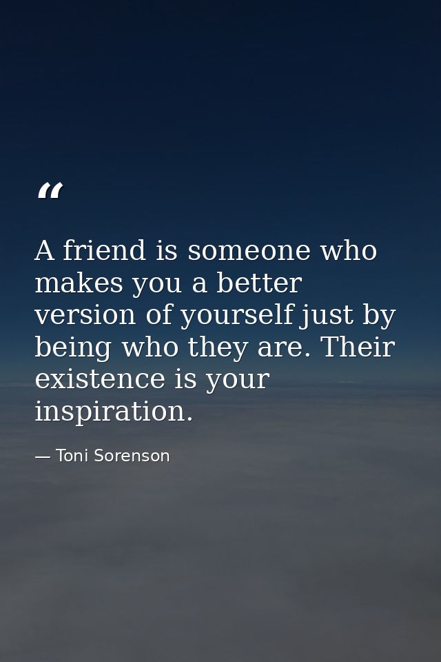 A friend is someone who makes you a better version of yourself just by being who they are. Their existence is your inspi — Toni Sorenson