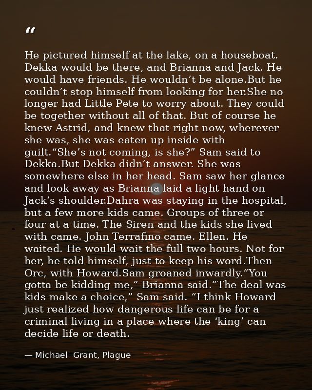 He pictured himself at the lake, on a houseboat. Dekka would be there, and Brianna and Jack. He would have friends. He w — Michael  Grant, Plague