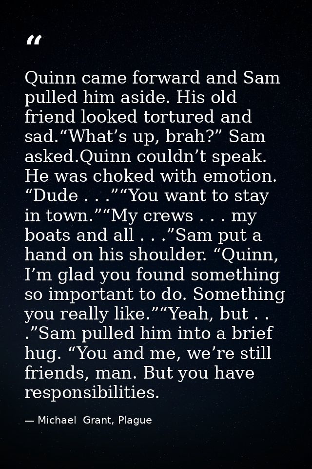 Quinn came forward and Sam pulled him aside. His old friend looked tortured and sad.“What’s up, brah?” Sam asked.Quinn c — Michael  Grant, Plague