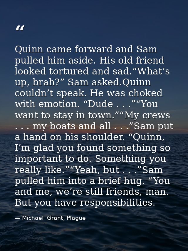 Quinn came forward and Sam pulled him aside. His old friend looked tortured and sad.“What’s up, brah?” Sam asked.Quinn c — Michael  Grant, Plague