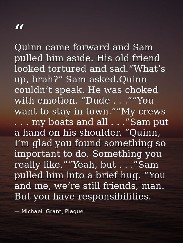 Quinn came forward and Sam pulled him aside. His old friend looked tortured and sad.“What’s up, brah?” Sam asked.Quinn c — Michael  Grant, Plague