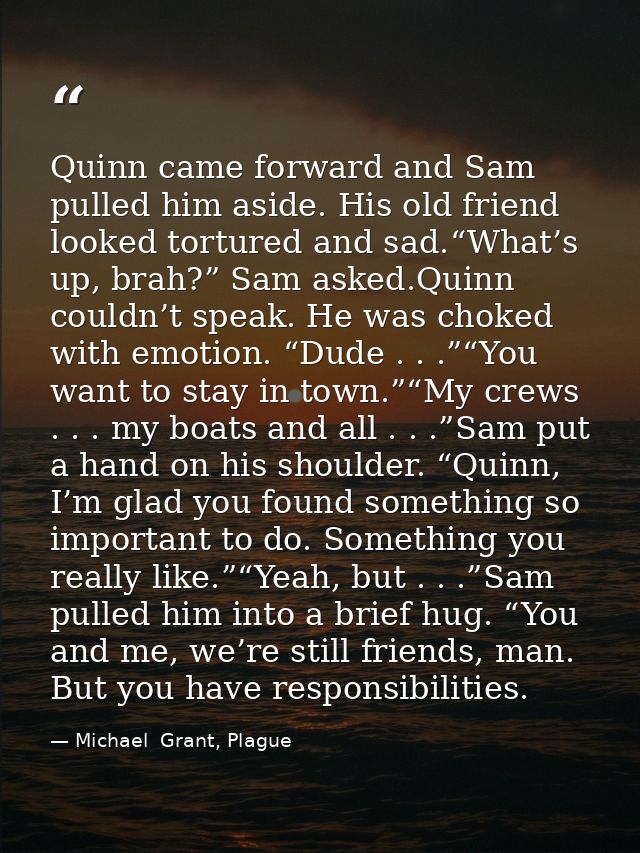 Quinn came forward and Sam pulled him aside. His old friend looked tortured and sad.“What’s up, brah?” Sam asked.Quinn c — Michael  Grant, Plague