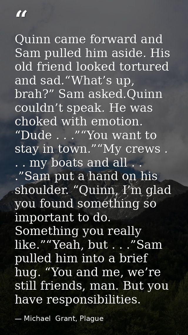 Quinn came forward and Sam pulled him aside. His old friend looked tortured and sad.“What’s up, brah?” Sam asked.Quinn c — Michael  Grant, Plague