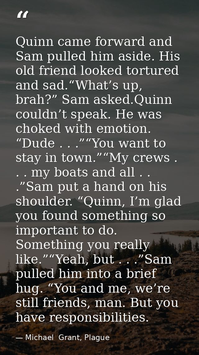 Quinn came forward and Sam pulled him aside. His old friend looked tortured and sad.“What’s up, brah?” Sam asked.Quinn c — Michael  Grant, Plague