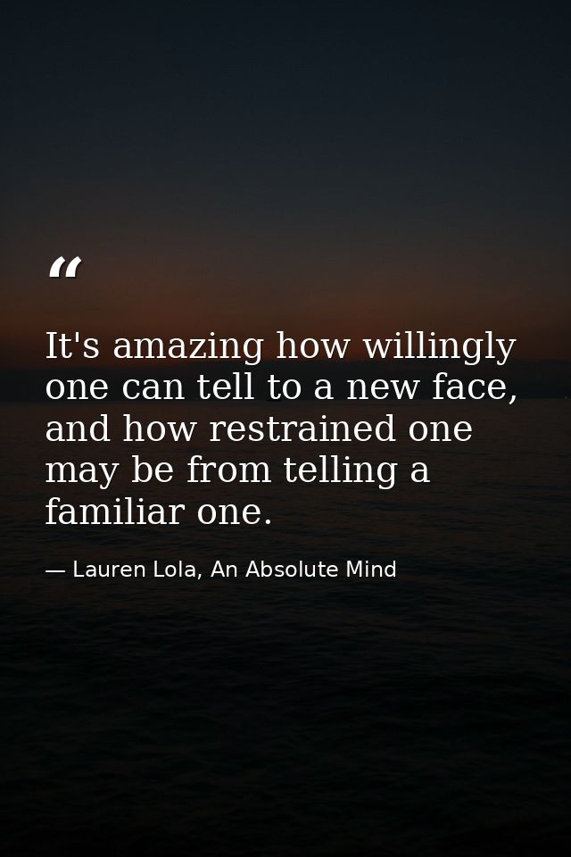 It's amazing how willingly one can tell to a new face, and how restrained one may be from telling a familiar one. — Lauren Lola, An Absolute Mind