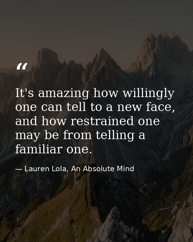 It's amazing how willingly one can tell to a new face, and how restrained one may be from telling a familiar one. — Lauren Lola, An Absolute Mind