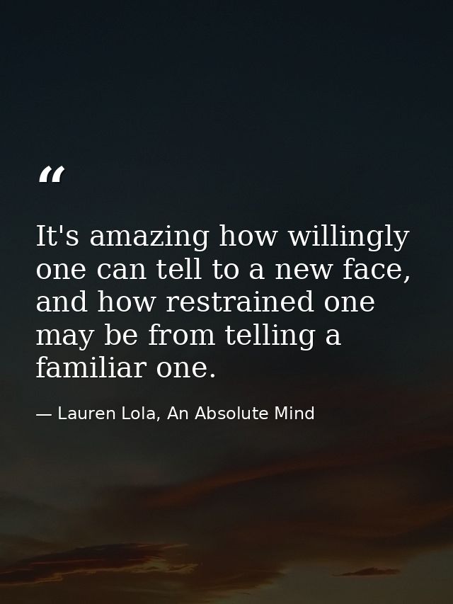 It's amazing how willingly one can tell to a new face, and how restrained one may be from telling a familiar one. — Lauren Lola, An Absolute Mind