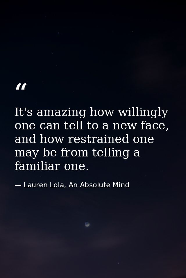 It's amazing how willingly one can tell to a new face, and how restrained one may be from telling a familiar one. — Lauren Lola, An Absolute Mind