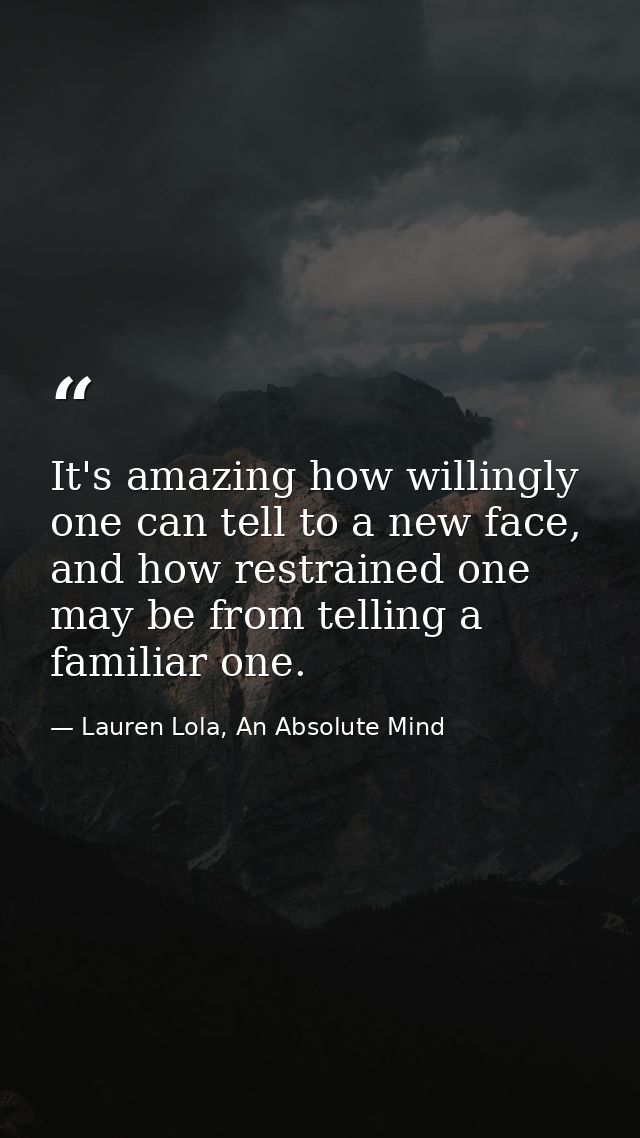 It's amazing how willingly one can tell to a new face, and how restrained one may be from telling a familiar one. — Lauren Lola, An Absolute Mind
